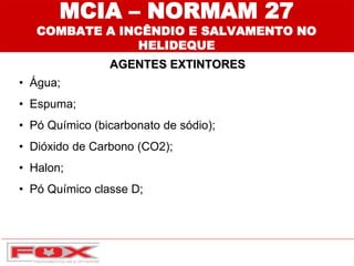 MCIA – NORMAM 27
COMBATE A INCÊNDIO E SALVAMENTO NO
HELIDEQUE
AGENTES EXTINTORES
• Água;
• Espuma;
• Pó Químico (bicarbonato de sódio);
• Dióxido de Carbono (CO2);
• Halon;
• Pó Químico classe D;
 