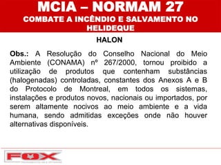 Obs.: A Resolução do Conselho Nacional do Meio
Ambiente (CONAMA) nº 267/2000, tornou proibido a
utilização de produtos que contenham substâncias
(halogenadas) controladas, constantes dos Anexos A e B
do Protocolo de Montreal, em todos os sistemas,
instalações e produtos novos, nacionais ou importados, por
serem altamente nocivos ao meio ambiente e a vida
humana, sendo admitidas exceções onde não houver
alternativas disponíveis.
MCIA – NORMAM 27
COMBATE A INCÊNDIO E SALVAMENTO NO
HELIDEQUE
HALON
 