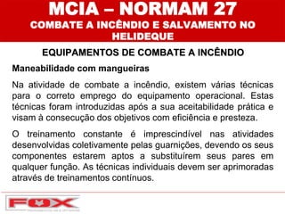 Maneabilidade com mangueiras
Na atividade de combate a incêndio, existem várias técnicas
para o correto emprego do equipamento operacional. Estas
técnicas foram introduzidas após a sua aceitabilidade prática e
visam à consecução dos objetivos com eficiência e presteza.
O treinamento constante é imprescindível nas atividades
desenvolvidas coletivamente pelas guarnições, devendo os seus
componentes estarem aptos a substituírem seus pares em
qualquer função. As técnicas individuais devem ser aprimoradas
através de treinamentos contínuos.
MCIA – NORMAM 27
COMBATE A INCÊNDIO E SALVAMENTO NO
HELIDEQUE
EQUIPAMENTOS DE COMBATE A INCÊNDIO
 