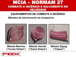 Método Marinha
(“Center Rolled”)
Método Alemão
(“Dutch Rolled”)
Método Zigzag
(“Flaked”)
MCIA – NORMAM 27
COMBATE A INCÊNDIO E SALVAMENTO NO
HELIDEQUE
EQUIPAMENTOS DE COMBATE A INCÊNDIO
Métodos de aduchamento de mangueiras
 