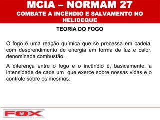 O fogo é uma reação química que se processa em cadeia,
com desprendimento de energia em forma de luz e calor,
denominada combustão.
A diferença entre o fogo e o incêndio é, basicamente, a
intensidade de cada um que exerce sobre nossas vidas e o
controle sobre os mesmos.
MCIA – NORMAM 27
COMBATE A INCÊNDIO E SALVAMENTO NO
HELIDEQUE
TEORIA DO FOGO
 
