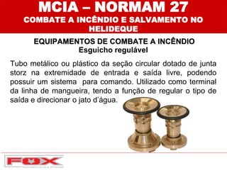 Esguicho regulável
Tubo metálico ou plástico da seção circular dotado de junta
storz na extremidade de entrada e saída livre, podendo
possuir um sistema para comando. Utilizado como terminal
da linha de mangueira, tendo a função de regular o tipo de
saída e direcionar o jato d’água.
EQUIPAMENTOS DE COMBATE A INCÊNDIO
MCIA – NORMAM 27
COMBATE A INCÊNDIO E SALVAMENTO NO
HELIDEQUE
 