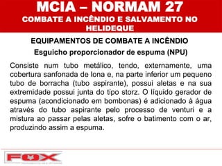Esguicho proporcionador de espuma (NPU)
Consiste num tubo metálico, tendo, externamente, uma
cobertura sanfonada de lona e, na parte inferior um pequeno
tubo de borracha (tubo aspirante), possui aletas e na sua
extremidade possui junta do tipo storz. O líquido gerador de
espuma (acondicionado em bombonas) é adicionado à água
através do tubo aspirante pelo processo de venturi e a
mistura ao passar pelas aletas, sofre o batimento com o ar,
produzindo assim a espuma.
EQUIPAMENTOS DE COMBATE A INCÊNDIO
MCIA – NORMAM 27
COMBATE A INCÊNDIO E SALVAMENTO NO
HELIDEQUE
 