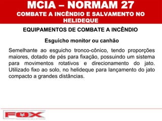 EQUIPAMENTOS DE COMBATE A INCÊNDIO
MCIA – NORMAM 27
COMBATE A INCÊNDIO E SALVAMENTO NO
HELIDEQUE
Esguicho monitor ou canhão
Semelhante ao esguicho tronco-cônico, tendo proporções
maiores, dotado de pés para fixação, possuindo um sistema
para movimentos rotativos e direcionamento do jato.
Utilizado fixo ao solo, no helideque para lançamento do jato
compacto a grandes distâncias.
 