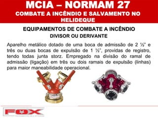 DIVISOR OU DERIVANTE
Aparelho metálico dotado de uma boca de admissão de 2 ½” e
três ou duas bocas de expulsão de 1 ½”, providas de registro,
tendo todas junta storz. Empregado na divisão do ramal de
admissão (ligação) em três ou dois ramais de expulsão (linhas)
para maior maneabilidade operacional.
EQUIPAMENTOS DE COMBATE A INCÊNDIO
MCIA – NORMAM 27
COMBATE A INCÊNDIO E SALVAMENTO NO
HELIDEQUE
 