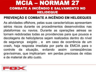 PREVENÇÃO E COMBATE A INCÊNDIO EM HELIDEQUES
MCIA – NORMAM 27
COMBATE A INCÊNDIO E SALVAMENTO NO
HELIDEQUE
As atividades offshore, pelas suas características apresentam
sérios riscos durante os procedimentos desenvolvidos nas
plataformas ou navios. Durante as operações aéreas se
tornam redobradas todas as providencias para que pousos e
decolagens de helicópteros sejam realizados dentro do nível
de segurança exigido , e em caso de ocorrência de um
crash, haja resposta imediata por parte da EMCIA para o
controle da situação, evitando assim conseqüências
gravíssimas, que implicariam em perdas preciosas de vidas
e de material de alto custo.
 