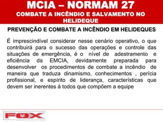 É imprescindível considerar nesse cenário operativo, o que
contribuirá para o sucesso das operações e controle das
situações de emergência, é o nível de adestramento e
eficiência da EMCIA, devidamente preparada para
desenvolver os procedimentos de combate a incêndio de
maneira que traduza dinamismo, conhecimentos , perícia
profissional, e espírito de liderança, características que
devem ser inerentes á todos que compõem a equipe
PREVENÇÃO E COMBATE A INCÊNDIO EM HELIDEQUES
MCIA – NORMAM 27
COMBATE A INCÊNDIO E SALVAMENTO NO
HELIDEQUE
 