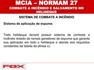 MCIA – NORMAM 27
COMBATE A INCÊNDIO E SALVAMENTO NO
HELIDEQUE
SISTEMA DE COMBATE A INCÊNDIO
Sistema de aplicação de espuma
Todo helideque deverá possuir sistema de combate a
incêndio dotado de ramais geradores de espuma que garanta
sua aplicação em todo o helideque e atenda aos requisitos
constantes da tabela da alínea c).
 