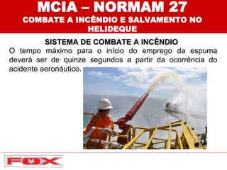 MCIA – NORMAM 27
COMBATE A INCÊNDIO E SALVAMENTO NO
HELIDEQUE
SISTEMA DE COMBATE A INCÊNDIO
O tempo máximo para o início do emprego da espuma
deverá ser de quinze segundos a partir da ocorrência do
acidente aeronáutico.
 