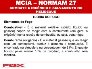 MCIA – NORMAM 27
COMBATE A INCÊNDIO E SALVAMENTO NO
HELIDEQUE
TEORIA DO FOGO
Elementos do Fogo
Combustível - É o material oxidável (sólido, líquido ou
gasoso) capaz de reagir com o comburente (em geral o
oxigênio) numa reação de combustão, ou seja, pegar fogo.
Comburente (oxigênio) - É o material gasoso que ao reagir
com um combustível, produz e alimenta a combustão. É
encontrado na atmosfera na porcentagem de 21%. Enquanto
houver pelos menos 16% de oxigênio, a combustão será
mantida.
 