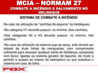 MCIA – NORMAM 27
COMBATE A INCÊNDIO E SALVAMENTO NO
HELIDEQUE
SISTEMA DE COMBATE A INCÊNDIO
No caso da utilização de “canhões de espuma” os helideques:
•Da categoria H1 deverão possuir, no mínimo, dois canhões;
•Das categorias H2 e H3 deverão possuir, no mínimo, três
canhões.
•No caso da utilização do sistema pop-up spray, este deverá ser
dotado de duas linhas de mangueiras, com comprimento
suficiente para alcançar qualquer parte do helideque, equipadas
com bicos, ligadas ao sistema gerador de espuma, de modo a
permitir o acesso ao interior do helicóptero ou que substitua o
sistema em caso de falha.
 