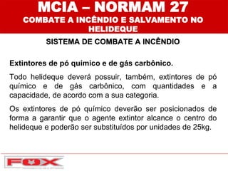 MCIA – NORMAM 27
COMBATE A INCÊNDIO E SALVAMENTO NO
HELIDEQUE
SISTEMA DE COMBATE A INCÊNDIO
Extintores de pó químico e de gás carbônico.
Todo helideque deverá possuir, também, extintores de pó
químico e de gás carbônico, com quantidades e a
capacidade, de acordo com a sua categoria.
Os extintores de pó químico deverão ser posicionados de
forma a garantir que o agente extintor alcance o centro do
helideque e poderão ser substituídos por unidades de 25kg.
 