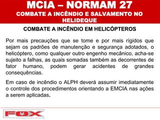 MCIA – NORMAM 27
COMBATE A INCÊNDIO E SALVAMENTO NO
HELIDEQUE
COMBATE A INCÊNDIO EM HELICÓPTEROS
Por mais precauções que se tome e por mais rígidos que
sejam os padrões de manutenção e segurança adotados, o
helicóptero, como qualquer outro engenho mecânico, acha-se
sujeito a falhas, as quais somadas também as decorrentes de
fator humano, podem gerar acidentes de grandes
consequências.
Em caso de incêndio o ALPH deverá assumir imediatamente
o controle dos procedimentos orientando a EMCIA nas ações
a serem aplicadas.
 