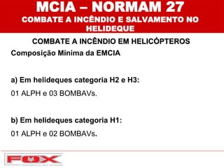 MCIA – NORMAM 27
COMBATE A INCÊNDIO E SALVAMENTO NO
HELIDEQUE
COMBATE A INCÊNDIO EM HELICÓPTEROS
Composição Mínima da EMCIA
a) Em helideques categoria H2 e H3:
01 ALPH e 03 BOMBAVs.
b) Em helideques categoria H1:
01 ALPH e 02 BOMBAVs.
 