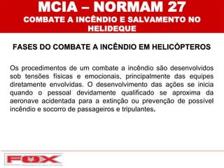 MCIA – NORMAM 27
COMBATE A INCÊNDIO E SALVAMENTO NO
HELIDEQUE
FASES DO COMBATE A INCÊNDIO EM HELICÓPTEROS
Os procedimentos de um combate a incêndio são desenvolvidos
sob tensões físicas e emocionais, principalmente das equipes
diretamente envolvidas. O desenvolvimento das ações se inicia
quando o pessoal devidamente qualificado se aproxima da
aeronave acidentada para a extinção ou prevenção de possível
incêndio e socorro de passageiros e tripulantes.
 