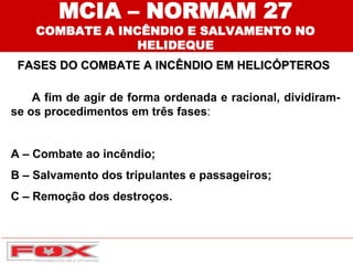 MCIA – NORMAM 27
COMBATE A INCÊNDIO E SALVAMENTO NO
HELIDEQUE
FASES DO COMBATE A INCÊNDIO EM HELICÓPTEROS
A fim de agir de forma ordenada e racional, dividiram-
se os procedimentos em três fases:
A – Combate ao incêndio;
B – Salvamento dos tripulantes e passageiros;
C – Remoção dos destroços.
 