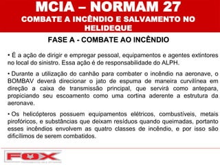MCIA – NORMAM 27
COMBATE A INCÊNDIO E SALVAMENTO NO
HELIDEQUE
FASE A - COMBATE AO INCÊNDIO
• É a ação de dirigir e empregar pessoal, equipamentos e agentes extintores
no local do sinistro. Essa ação é de responsabilidade do ALPH.
• Durante a utilização do canhão para combater o incêndio na aeronave, o
BOMBAV deverá direcionar o jato de espuma de maneira curvilínea em
direção a caixa de transmissão principal, que servirá como antepara,
propiciando seu escoamento como uma cortina aderente a estrutura da
aeronave.
• Os helicópteros possuem equipamentos elétricos, combustíveis, metais
pirofóricos, e substâncias que deixam resíduos quando queimadas, portanto
esses incêndios envolvem as quatro classes de incêndio, e por isso são
dificílimos de serem combatidos.
 