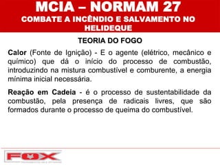 MCIA – NORMAM 27
COMBATE A INCÊNDIO E SALVAMENTO NO
HELIDEQUE
TEORIA DO FOGO
Calor (Fonte de Ignição) - E o agente (elétrico, mecânico e
químico) que dá o início do processo de combustão,
introduzindo na mistura combustível e comburente, a energia
mínima inicial necessária.
Reação em Cadeia - é o processo de sustentabilidade da
combustão, pela presença de radicais livres, que são
formados durante o processo de queima do combustível.
 