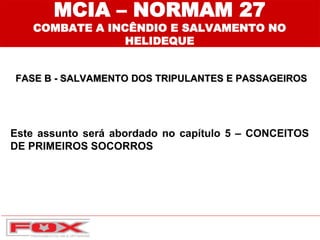 MCIA – NORMAM 27
COMBATE A INCÊNDIO E SALVAMENTO NO
HELIDEQUE
FASE B - SALVAMENTO DOS TRIPULANTES E PASSAGEIROS
Este assunto será abordado no capítulo 5 – CONCEITOS
DE PRIMEIROS SOCORROS
 