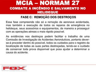 MCIA – NORMAM 27
COMBATE A INCÊNDIO E SALVAMENTO NO
HELIDEQUE
FASE C: REMOÇÃO DOS DESTROÇOS
Essa fase compreende não só a remoção da aeronave acidentada,
mas também a execução de todos os reparos de emergência no
helideque, seus acessórios e equipamentos, de maneira a prosseguir
com as operações aéreas o mais rápido possível.
As evidências nos destroços podem facilitar o trabalho de uma
Comissão de Investigação de Acidentes Aeronáuticos, portanto dever-
se-á proceder dentro do possível, todos os cuidados para o registro da
localização de todas as suas partes destroçadas, tendo-se o cuidado
de conservar toda prova disponível que posa ajudar a determinar a
causa do acidente.
 
