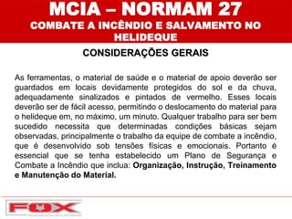 CONSIDERAÇÕES GERAIS
MCIA – NORMAM 27
COMBATE A INCÊNDIO E SALVAMENTO NO
HELIDEQUE
As ferramentas, o material de saúde e o material de apoio deverão ser
guardados em locais devidamente protegidos do sol e da chuva,
adequadamente sinalizados e pintados de vermelho. Esses locais
deverão ser de fácil acesso, permitindo o deslocamento do material para
o helideque em, no máximo, um minuto. Qualquer trabalho para ser bem
sucedido necessita que determinadas condições básicas sejam
observadas, principalmente o trabalho da equipe de combate a incêndio,
que é desenvolvido sob tensões físicas e emocionais. Portanto é
essencial que se tenha estabelecido um Plano de Segurança e
Combate a Incêndio que inclua: Organização, Instrução, Treinamento
e Manutenção do Material.
 