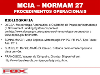 • DECEA. Meteorologia Aeronáutica, e O Sistema de Pouso por Instrumento
(ILSInstrument Landing System)Disponível
em:http://www.decea.gov.br/espacoaereo/meteorologia-aeronautica/ e
www.decea.gov.br/cnsatm.
• SONNEMAKER, João Baptista. Meteorologia PP-PC-IFR-PLA. São Paulo:
Asa, 2012.
• BUARQUE, Daniel; ARAÚJO, Glauco. Entenda como uma tempestade
afeta um vôo.
• FRANCISCO, Wagner de Cerqueira. Granizo. Disponível em:
http://www.brasilescola.com/geografia/granizo.htm.
MCIA – NORMAM 27
PROCEDIMENTOS OPERACIONAIS
BIBLIOGRAFIA
 