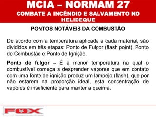 PONTOS NOTÁVEIS DA COMBUSTÃO
MCIA – NORMAM 27
COMBATE A INCÊNDIO E SALVAMENTO NO
HELIDEQUE
De acordo com a temperatura aplicada a cada material, são
divididos em três etapas: Ponto de Fulgor (flash point), Ponto
de Combustão e Ponto de Ignição.
Ponto de fulgor – É a menor temperatura na qual o
combustível começa a desprender vapores que em contato
com uma fonte de ignição produz um lampejo (flash), que por
não estarem na proporção ideal, esta concentração de
vapores é insuficiente para manter a queima.
 