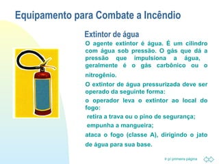 Equipamento para Combate a Incêndio 
Ir p/ primeira página 
Extintor de água 
 O agente extintor é água. É um cilindro 
com água sob pressão. O gás que dá a 
pressão que impulsiona a água, 
geralmente é o gás carbônico ou o 
nitrogênio. 
 O extintor de água pressurizada deve ser 
operado da seguinte forma: 
 o operador leva o extintor ao local do 
fogo: 
 retira a trava ou o pino de segurança; 
 empunha a mangueira; 
 ataca o fogo (classe A), dirigindo o jato 
de água para sua base. 
 