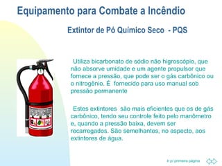 Equipamento para Combate a Incêndio 
Extintor de Pó Químico Seco - PQS 
 Utiliza bicarbonato de sódio não higroscópio, que 
não absorve umidade e um agente propulsor que 
fornece a pressão, que pode ser o gás carbônico ou 
o nitrogênio. É fornecido para uso manual sob 
pressão permanente 
 Estes extintores são mais eficientes que os de gás 
carbônico, tendo seu controle feito pelo manômetro 
e, quando a pressão baixa, devem ser 
recarregados. São semelhantes, no aspecto, aos 
extintores de água. 
Ir p/ primeira página 
 