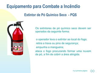 Equipamento para Combate a Incêndio 
Extintor de Pó Químico Seco - PQS 
 Os extintores de pó químico seco devem ser 
operados da seguinte forma: 
 o operador leva o extintor ao local do fogo; 
 retira a trava ou pino de segurança; 
Ir p/ primeira página 
 empunha a mangueira; 
 ataca o fogo procurando formar uma nuvem 
de pó, a fim de cobrir a área atingida. 
 