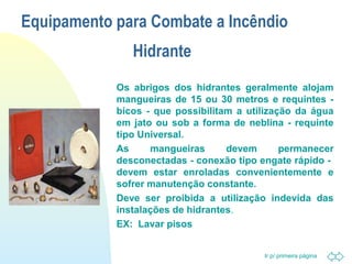 Equipamento para Combate a Incêndio 
Ir p/ primeira página 
Hidrante 
 Os abrigos dos hidrantes geralmente alojam 
mangueiras de 15 ou 30 metros e requintes - 
bicos - que possibilitam a utilização da água 
em jato ou sob a forma de neblina - requinte 
tipo Universal. 
 As mangueiras devem permanecer 
desconectadas - conexão tipo engate rápido - 
devem estar enroladas convenientemente e 
sofrer manutenção constante. 
 Deve ser proibida a utilização indevida das 
instalações de hidrantes. 
 EX: Lavar pisos 
 
