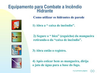 Equipamento para Combate a Incêndio 
Como utilizar os hidrantes de parede 
Ir p/ primeira página 
Hidrante 
1) Abra a “ caixa de incêndio”. 
2) Segure o “ bico” (esguicho) da mangueira 
retirando-o da “caixa de incêndio”. 
3) Abra então o registro. 
4) Após esticar bem as mangueira, dirija 
o jato de água para a base do fogo. 
 