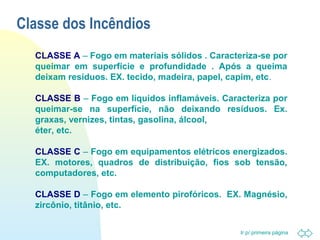 Ir p/ primeira página 
Classe dos Incêndios 
CLASSE A – Fogo em materiais sólidos . Caracteriza-se por 
queimar em superfície e profundidade . Após a queima 
deixam resíduos. EX. tecido, madeira, papel, capim, etc. 
CLASSE B – Fogo em líquidos inflamáveis. Caracteriza por 
queimar-se na superfície, não deixando resíduos. Ex. 
graxas, vernizes, tintas, gasolina, álcool, 
éter, etc. 
CLASSE C – Fogo em equipamentos elétricos energizados. 
EX. motores, quadros de distribuição, fios sob tensão, 
computadores, etc. 
CLASSE D – Fogo em elemento pirofóricos. EX. Magnésio, 
zircônio, titânio, etc. 
 