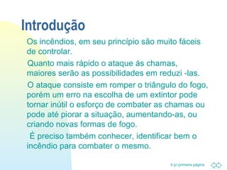 Ir p/ primeira página 
Introdução 
 Os incêndios, em seu princípio são muito fáceis 
de controlar. 
Quanto mais rápido o ataque ás chamas, 
maiores serão as possibilidades em reduzi -las. 
O ataque consiste em romper o triângulo do fogo, 
porém um erro na escolha de um extintor pode 
tornar inútil o esforço de combater as chamas ou 
pode até piorar a situação, aumentando-as, ou 
criando novas formas de fogo. 
É preciso também conhecer, identificar bem o 
incêndio para combater o mesmo. 
 