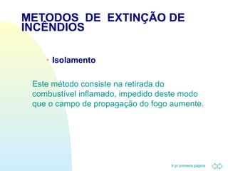 METODOS DE EXTINÇÃO DE 
INCÊNDIOS 
Ir p/ primeira página 
· Isolamento 
 Este método consiste na retirada do 
combustível inflamado, impedido deste modo 
que o campo de propagação do fogo aumente. 
 