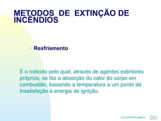 METODOS DE EXTINÇÃO DE 
INCÊNDIOS 
Ir p/ primeira página 
· Resfriamento 
É o método pelo qual, através de agentes extintores 
próprios, se faz a absorção do calor do corpo em 
combustão, baixando a temperatura a um ponto de 
insatisfação à energia de ignição. 
 