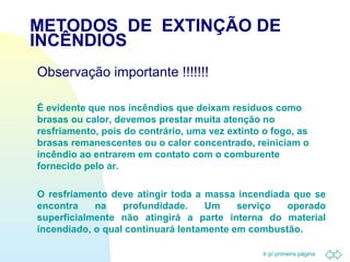 METODOS DE EXTINÇÃO DE 
INCÊNDIOS 
Observação importante !!!!!!! 
 É evidente que nos incêndios que deixam resíduos como 
brasas ou calor, devemos prestar muita atenção no 
resfriamento, pois do contrário, uma vez extinto o fogo, as 
brasas remanescentes ou o calor concentrado, reiniciam o 
incêndio ao entrarem em contato com o comburente 
fornecido pelo ar. 
 O resfriamento deve atingir toda a massa incendiada que se 
encontra na profundidade. Um serviço operado 
superficialmente não atingirá a parte interna do material 
incendiado, o qual continuará lentamente em combustão. 
Ir p/ primeira página 
 