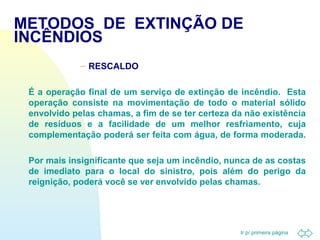 METODOS DE EXTINÇÃO DE 
INCÊNDIOS 
Ir p/ primeira página 
– RESCALDO 
 É a operação final de um serviço de extinção de incêndio. Esta 
operação consiste na movimentação de todo o material sólido 
envolvido pelas chamas, a fim de se ter certeza da não existência 
de resíduos e a facilidade de um melhor resfriamento, cuja 
complementação poderá ser feita com água, de forma moderada. 
 Por mais insignificante que seja um incêndio, nunca de as costas 
de imediato para o local do sinistro, pois além do perigo da 
reignição, poderá você se ver envolvido pelas chamas. 
 