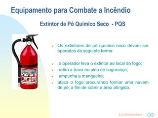 Ir p/ primeira página
Equipamento para Combate a Incêndio
Extintor de Pó Químico Seco - PQS
 Os extintores de pó químico seco devem ser
operados da seguinte forma:
 o operador leva o extintor ao local do fogo;
 retira a trava ou pino de segurança;
 empunha a mangueira;
 ataca o fogo procurando formar uma nuvem
de pó, a fim de cobrir a área atingida.
 