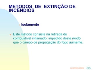 Ir p/ primeira página
 Isolamento
 Este método consiste na retirada do
combustível inflamado, impedido deste modo
que o campo de propagação do fogo aumente.
METODOS DE EXTINÇÃO DE
INCÊNDIOS
 