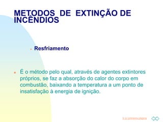 Ir p/ primeira página
METODOS DE EXTINÇÃO DE
INCÊNDIOS
 Resfriamento
 É o método pelo qual, através de agentes extintores
próprios, se faz a absorção do calor do corpo em
combustão, baixando a temperatura a um ponto de
insatisfação à energia de ignição.
 