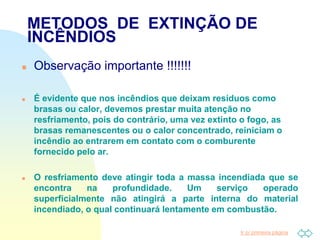 Ir p/ primeira página
METODOS DE EXTINÇÃO DE
INCÊNDIOS
 Observação importante !!!!!!!
 É evidente que nos incêndios que deixam resíduos como
brasas ou calor, devemos prestar muita atenção no
resfriamento, pois do contrário, uma vez extinto o fogo, as
brasas remanescentes ou o calor concentrado, reiniciam o
incêndio ao entrarem em contato com o comburente
fornecido pelo ar.
 O resfriamento deve atingir toda a massa incendiada que se
encontra na profundidade. Um serviço operado
superficialmente não atingirá a parte interna do material
incendiado, o qual continuará lentamente em combustão.
 