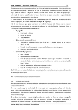 MCIF – COMBATE A INCÊNDIOS FLORESTAIS 10
COLETÂNEA DE MANUAIS TÉCNICOS DE BOMBEIROS
Conceitualmente corresponde ao conjunto de efeitos, principalmente de caráter físico-mecânico que
se observa no ambiente. É a situação do fogo de um Incêndio Florestal ou queima controlada, ou
seja, como se comporta o fogo no terreno que está sendo afetado, sua forma de propagação,
velocidade de avanço nas diferentes frentes, o dinamismo da coluna convectiva e a quantidade de
energia calórica que se transfere ao ambiente.
O comportamento do fogo depende das características da área respectiva, representada pelos
fatores: topografia, condições atmosféricas e tipos de vegetação.
Há de se observar que para acontecer um incêndio florestal três fatores devem ocorrer
simultaneamente, o que pode ser chamado de triângulo do incêndio florestal: Topografia, Clima e
Combustível, onde temos os seguintes aspectos:
• Topografia
o Declividade - altitude
o Forma do terreno
o Tipo de terreno
• Clima (condições atmosféricas)
o Temperatura; horários críticos: das 12 às 16 h - Umidade relativa do ar: crítica -
abaixo de 20%
o Pressão atmosférica; quanto menor, mais facilita a expansão dos gases.
o Direção e velocidade do vento
• Combustível (vegetação)
o Leve e pesado
o Umidade interna da vegetação
o Fase de pré-aquecimento; o calor elimina o vapor d’água e continua aquecendo o
combustível até a temperatura máxima imediatamente anterior ao ponto de ignição
(260 a 400ºc)
o Fase da destilação ou combustão dos gases; 1250ºC
o Fase da incandescência ou do consumo do carvão
Se for feita uma correta avaliação desses fatores, é possível prognosticar o que pode suceder quando
se desenvolve um incêndio.
1.7. - Fatores da propagação do incêndio florestal:
1.7.1. - condições atmosféricas:
As condições climáticas e de tempo interferem diretamente na propagação do incêndio florestal, entre
vários fatores citamos:
1) vento - quanto maior for a velocidade do vento, maior será a propagação do fogo, pois além do
vento trazer uma quantidade maior de oxigênio, ele leva o calor ao combustível à frente, aquecendo-o
e diminuindo a sua umidade, deixando-o propício a queima, mesmo a certa distância, originando
novos pontos de fogo;
2) umidade relativa do ar – essas variações podem ser notadas na diferença entre a propagação
diurna e a noturna, onde durante o dia, o ar seco retira umidade da vegetação, aumentando a
velocidade do incêndio e à noite, o ar úmido cede umidade, tornando a propagação mais lenta;
 
