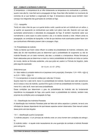 MCIF – COMBATE A INCÊNDIOS FLORESTAIS 11
COLETÂNEA DE MANUAIS TÉCNICOS DE BOMBEIROS
3) temperatura - a temperatura do ar influi diretamente na temperatura do combustível, e, portanto,
quanto mais alta for, mais fácil será a propagação do fogo. Esse fator influi também no movimento de
correntes de ar que facilitam a oxigenação do fogo. A temperatura elevada causa também maior
cansaço nos integrantes das guarnições de combate ao fogo.
1.7.2. - topografia:
Tendo em vista o fato de que o ar quente tende a subir, quando se tem um incêndio em um aclive, o
ar quente vai aquecendo os combustíveis que estão num plano mais alto, fazendo com que seja
aumentada sobremaneira à velocidade de propagação do fogo. É também importante saber que
normalmente o vento sopra no aclive durante o dia, e no declive durante a noite. Influem ainda na
propagação, as condições de topografia, no fato de que declives muito acentuados podem fazer com
que combustíveis inflamados possam rolar e propagar o fogo.
1.8. Probabilidade de incêndio:
Todos os fatores que foram vistos influem na análise da probabilidade de Incêndio, entretanto, dois
deles são de vital importância para se determinar qual a probabilidade do surgimento ou não do
incêndio florestal, em um dado momento, são eles: a umidade e a temperatura. Muitas fórmulas já
foram elaboradas para se determinar a maior ou menor probabilidade de Incêndio em todos os cantos
do mundo, dentre as fórmulas existentes, uma que pode ser usada é a Fórmula de Angstron, dada
pela seguinte expressão:
B = 5 x H – 0,1 (T - 27ºC)
Onde temos que:
H = fator relativo à umidade relativa do ar (expressa como proporção). Exemplos: 1) H = 40% = 40 = 4
ou 2) H = 100% = 100 = 10
T = é a temperatura no local em análise (por volta das 13 horas).
Quanto maior for o valor de B, menor é a probabilidade de incêndio. Quando esse valor aproxima-se
de 2,5 cresce o risco de incêndio, quando B for igual a 2,5 tem-se probabilidade de Incêndio, e quanto
menor for o valor de B, maior será essa probabilidade;
Essas condições que determinam o grau de probabilidade de Incêndio são de fundamental
importância na propagação do fogo, pois quanto maior a probabilidade de incêndio, também mais
propícias às condições para a propagação do fogo.
1.9. - Classificação dos Incêndios Florestais:
A classificação dos Incêndios Florestais pode ser feita sob vários aspectos e, portanto, ter-se-á uma
infinidade de classes dependendo de qual desses aspectos seriam observados. Este manual cuidará
desse ponto sob dois ângulos:
1.9.1. - classificação quanto à proporção:
1) incêndio pequeno - é um princípio de incêndio onde um único homem tem condições de extinguí-
lo;
2) incêndio médio – é aquele onde necessitamos de uma guarnição de combate a incêndio florestal
para extingui-lo;
 