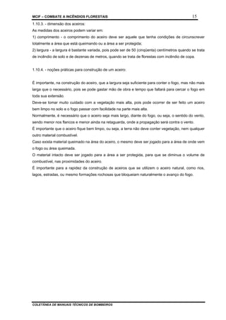 MCIF – COMBATE A INCÊNDIOS FLORESTAIS 15
COLETÂNEA DE MANUAIS TÉCNICOS DE BOMBEIROS
1.10.3. - dimensão dos aceiros:
As medidas dos aceiros podem variar em:
1) comprimento - o comprimento do aceiro deve ser aquele que tenha condições de circunscrever
totalmente a área que está queimando ou a área a ser protegida;
2) largura - a largura é bastante variada, pois pode ser de 50 (cinqüenta) centímetros quando se trata
de incêndio de solo e de dezenas de metros, quando se trata de florestas com incêndio de copa.
1.10.4. - noções práticas para construção de um aceiro:
É importante, na construção do aceiro, que a largura seja suficiente para conter o fogo, mas não mais
larga que o necessário, pois se pode gastar mão de obra e tempo que faltará para cercar o fogo em
toda sua extensão.
Deve-se tomar muito cuidado com a vegetação mais alta, pois pode ocorrer de ser feito um aceiro
bem limpo no solo e o fogo passar com facilidade na parte mais alta.
Normalmente, é necessário que o aceiro seja mais largo, diante do fogo, ou seja, o sentido do vento,
sendo menor nos flancos e menor ainda na retaguarda, onde a propagação será contra o vento.
É importante que o aceiro fique bem limpo, ou seja, a terra não deve conter vegetação, nem qualquer
outro material combustível.
Caso exista material queimado na área do aceiro, o mesmo deve ser jogado para a área de onde vem
o fogo ou área queimada.
O material intacto deve ser jogado para a área a ser protegida, para que se diminua o volume de
combustível, nas proximidades do aceiro.
É importante para a rapidez da construção de aceiros que se utilizem o aceiro natural, como rios,
lagos, estradas, ou mesmo formações rochosas que bloqueiam naturalmente o avanço do fogo.
 