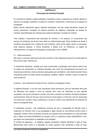 MCIF – COMBATE A INCÊNDIOS FLORESTAIS 16
COLETÂNEA DE MANUAIS TÉCNICOS DE BOMBEIROS
CAPÍTULO II
Prevenção de Incêndio Florestal
É o conjunto de medidas e ações realizadas e tendentes a evitar o surgimento do incêndio, detectar e
informar sua posição, facilitando as ações de combate e salvamento e diminuindo as condições de
propagação.
Neste conceito destacamos alguns aspectos importantes, que são: ações educativas, preparo de
aceiros preventivos, montagem de sistema preventivo de vigilância, preparação do pessoal de
combate, disponibilização dos materiais para ações de detecção e combate ao incêndio.
Todo cidadão é responsável pela prevenção de incêndio e, em especial, os componentes dos
serviços de bombeiros que já tem esse mister por determinação legal. Cabe ressaltar que devido à
constante preocupação com a defesa do meio ambiente, vários outros órgãos atuam na prevenção,
onde podemos destacar: a Polícia Ambiental, a Defesa Civil, as Prefeituras, os órgãos de
reflorestamento e os órgãos de fiscalização e preservação, como o IBAMA.
2.1. - Meios preventivos:
São todos os recursos disponíveis para que se tenha a maior segurança possível na preservação da
flora contra o fogo. Podendo ser:
1) campanhas educativas - aquelas que visam conscientizar a população, tanto urbana quanto rural,
do perigo que representam os incêndios florestais, bem como dos procedimentos que devem ser
tomados para evitá-los e ainda as técnicas adequadas para combatê-lo o mais rápido possível. Essas
campanhas podem ser feitas através de palestras, panfletos, boletins, cartazes, avisos em áreas de
maior perigo etc;
2) aceiros – para isolamento de áreas de risco, evitando a propagação do fogo;
3) vigilância florestal - é um dos mais importantes meios preventivos, pois por intermédio dele pode
ser detectado com rapidez o início do incêndio, bem como ser observado os seus agentes
causadores, dos quais o principal é o homem, de modo a orientá-lo ou impedi-lo de práticas perigosas
coercitivamente. Pode ser fixa (por meio de torres de observação) ou móvel (por meio de observação
com aeronaves, veículos, motos, quadriciclos, a cavalo ou mesmo a pé, dependendo da dimensão da
área e da topografia local).
4) retardantes químicos - são substâncias químicas que tem a propriedade de dificultar tanto o
surgimento do incêndio como a sua propagação e agem através de uma película química sobre a
vegetação. Existem vários compostos químicos que possuem essa propriedade e os mais eficientes
são o Sulfato de Amônia (NH4)2SO4 em solução a 20% e o Diamônio Fosfato (NH4)2HPO4 a 18%,
que devem ser pulverizados na vegetação a ser protegida;
5) cortinas de segurança - as espécies vegetais apresentam reações diferentes à ação do fogo.
Basicamente essa cortina é a plantação de certas espécies mais resistentes à ação do fogo,
 