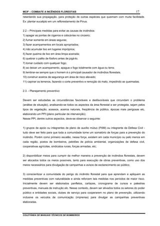 MCIF – COMBATE A INCÊNDIOS FLORESTAIS 17
COLETÂNEA DE MANUAIS TÉCNICOS DE BOMBEIROS
retardando sua propagação, para proteção de outras espécies que queimam com muita facilidade.
Ex: plantar eucalipto em um reflorestamento de Pinus.
2.2 – Principais medidas para evitar as causas de incêndios:
1) apagar as pontas de cigarros e colocá-las no cinzeiro;
2) fumar somente em áreas seguras;
3) fazer acampamentos em locais apropriados;
4) não acumular lixo em lugares impróprios;
5) fazer queima de lixo em área limpa aceirada;
6) quebrar o palito de fósforo antes de jogá-lo;
7) tomar cuidado com qualquer fogo;
8) ao deixar um acampamento, apague o fogo totalmente com água ou terra;
9) lembrar-se sempre que o homem é o principal causador de incêndios florestais;
10) construir aceiros de segurança em área de risco elevado;
11) capinar os terrenos, fazendo o corte preventivo e remoção do mato, impedindo as queimadas.
2.3. - Planejamento preventivo:
Devem ser estudadas as circunstâncias favoráveis e desfavoráveis que circundam o problema
(análise de situação), analisando-se todos os aspectos da área florestal a ser protegida, sejam pelos
tipos de vegetação, acessos, aceiros naturais, freqüência de público, épocas mais perigosas etc,
elaborando um PPI (plano particular de intervenção);
Nesse PPI, dentre outros aspectos, deve-se observar o seguinte:
1) grupos de apoio ou integrantes de plano de auxílio mútuo (PAM) ou integrante da Defesa Civil -
tudo deve ser feito para que toda a comunidade torne um somatório de forças para a prevenção do
incêndio. Porém como primeiro escalão, nessa força, existem em cada município ou pelo menos em
cada região, postos de bombeiros, pelotões de polícia ambiental, organizações de defesa civil,
cooperativas agrícolas, sindicatos rurais, forças armadas, etc;
2) disponibilizar meios para cumprir da melhor maneira a prevenção de incêndios florestais, devem
ser alocados todos os meios possíveis, tanto para execução de obras preventivas, como uso dos
meios necessários para divulgação de campanhas e avisos de esclarecimento ao público.
3) conscientizar a comunidade do perigo do incêndio florestal para que aprendam e apliquem as
medidas preventivas com naturalidade e ainda reforcem tais medidas nos períodos de maior risco.
Inicialmente devem ser elaborados panfletos, cartazes, cronograma de cursos e palestras
preventivas, manuais de instrução etc. Nesse contexto, devem ser ativados todos os setores do poder
público e entidades sociais, clubes de serviço para cooperarem no plano de prevenção, utilizando
inclusive os veículos de comunicação (imprensa) para divulgar as campanhas preventivas
elaboradas.
 
