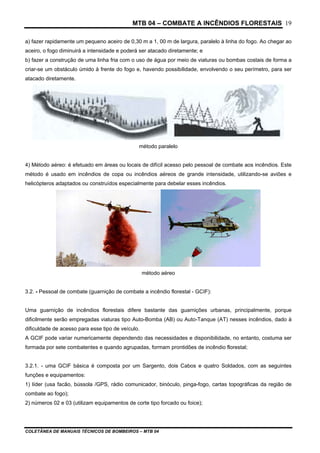 MTB 04 – COMBATE A INCÊNDIOS FLORESTAIS
COLETÂNEA DE MANUAIS TÉCNICOS DE BOMBEIROS – MTB 04
19
a) fazer rapidamente um pequeno aceiro de 0,30 m a 1, 00 m de largura, paralelo à linha do fogo. Ao chegar ao
aceiro, o fogo diminuirá a intensidade e poderá ser atacado diretamente; e
b) fazer a construção de uma linha fria com o uso de água por meio de viaturas ou bombas costais de forma a
criar-se um obstáculo úmido à frente do fogo e, havendo possibilidade, envolvendo o seu perímetro, para ser
atacado diretamente.
método paralelo
4) Método aéreo: é efetuado em áreas ou locais de difícil acesso pelo pessoal de combate aos incêndios. Este
método é usado em incêndios de copa ou incêndios aéreos de grande intensidade, utilizando-se aviões e
helicópteros adaptados ou construídos especialmente para debelar esses incêndios.
método aéreo
3.2. - Pessoal de combate (guarnição de combate a incêndio florestal - GCIF):
Uma guarnição de incêndios florestais difere bastante das guarnições urbanas, principalmente, porque
dificilmente serão empregadas viaturas tipo Auto-Bomba (AB) ou Auto-Tanque (AT) nesses incêndios, dado à
dificuldade de acesso para esse tipo de veículo.
A GCIF pode variar numericamente dependendo das necessidades e disponibilidade, no entanto, costuma ser
formada por sete combatentes e quando agrupadas, formam prontidões de incêndio florestal;
3.2.1. - uma GCIF básica é composta por um Sargento, dois Cabos e quatro Soldados, com as seguintes
funções e equipamentos:
1) líder (usa facão, bússola /GPS, rádio comunicador, binóculo, pinga-fogo, cartas topográficas da região de
combate ao fogo);
2) números 02 e 03 (utilizam equipamentos de corte tipo forcado ou foice);
 