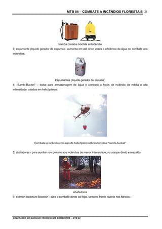 MTB 04 – COMBATE A INCÊNDIOS FLORESTAIS
COLETÂNEA DE MANUAIS TÉCNICOS DE BOMBEIROS – MTB 04
21
bomba costal e mochila antincêndio
3) espumante (líquido gerador de espuma) - aumenta em até cinco vezes a eficiência da água no combate aos
incêndios;
Espumantes (líquido gerador de espuma)
4) "Bambi-Bucket" – bolsa para armazenagem de água e combate a focos de incêndio de média e alta
intensidade, usadas em helicópteros;
Combate a incêndio com uso de helicóptero utilizando bolsa “bambi-bucket”
5) abafadores - para auxiliar no combate aos incêndios de menor intensidade, no ataque direto e rescaldo.
Abafadores
6) extintor explosivo Beaextin - para o combate direto ao fogo, tanto na frente quanto nos flancos;
 