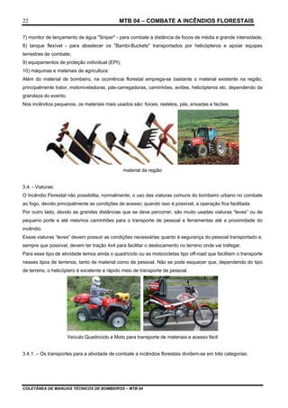MTB 04 – COMBATE A INCÊNDIOS FLORESTAIS
COLETÂNEA DE MANUAIS TÉCNICOS DE BOMBEIROS – MTB 04
22
7) monitor de lançamento de água "Sniper" - para combate à distância de focos de média e grande intensidade;
8) tanque flexível - para abastecer os "Bambi-Buckets" transportados por helicópteros e apoiar equipes
terrestres de combate;
9) equipamentos de proteção individual (EPI);
10) máquinas e materiais de agricultura:
Além do material de bombeiro, na ocorrência florestal emprega-se bastante o material existente na região,
principalmente trator, motoniveladoras, pás-carregadoras, caminhões, aviões, helicópteros etc. dependendo da
grandeza do evento.
Nos incêndios pequenos, os materiais mais usados são: foices, rastelos, pás, enxadas e facões.
material da região
3.4. - Viaturas:
O Incêndio Florestal não possibilita, normalmente, o uso das viaturas comuns do bombeiro urbano no combate
ao fogo, devido principalmente as condições de acesso; quando isso é possível, a operação fica facilitada.
Por outro lado, devido as grandes distâncias que se deve percorrer, são muito usadas viaturas “leves” ou de
pequeno porte e até mesmos caminhões para o transporte de pessoal e ferramentas até a proximidade do
incêndio.
Essas viaturas “leves” devem possuir as condições necessárias quanto à segurança do pessoal transportado e,
sempre que possível, devem ter tração 4x4 para facilitar o deslocamento no terreno onde vai trafegar.
Para esse tipo de atividade temos ainda o quadriciclo ou as motocicletas tipo off-road que facilitam o transporte
nesses tipos de terrenos, tanto de material como de pessoal. Não se pode esquecer que, dependendo do tipo
de terreno, o helicóptero é excelente e rápido meio de transporte de pessoal.
Veículo Quadriciclo e Moto para transporte de materiais e acesso fácil
3.4.1. – Os transportes para a atividade de combate a incêndios florestais dividem-se em três categorias:
 